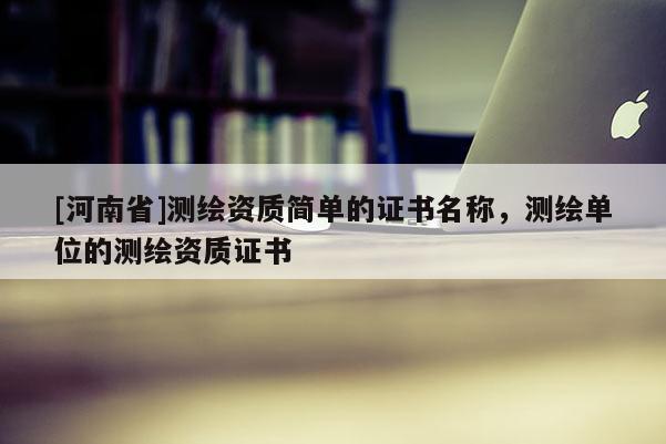 [河南省]測繪資質簡單的證書名稱，測繪單位的測繪資質證書