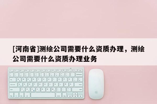 [河南省]測繪公司需要什么資質辦理，測繪公司需要什么資質辦理業務