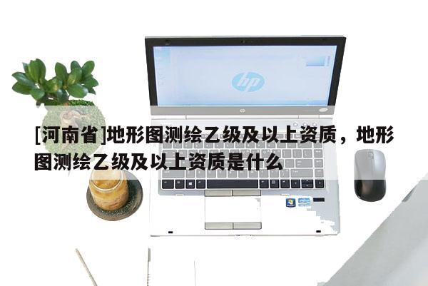 [河南省]地形圖測(cè)繪乙級(jí)及以上資質(zhì)，地形圖測(cè)繪乙級(jí)及以上資質(zhì)是什么