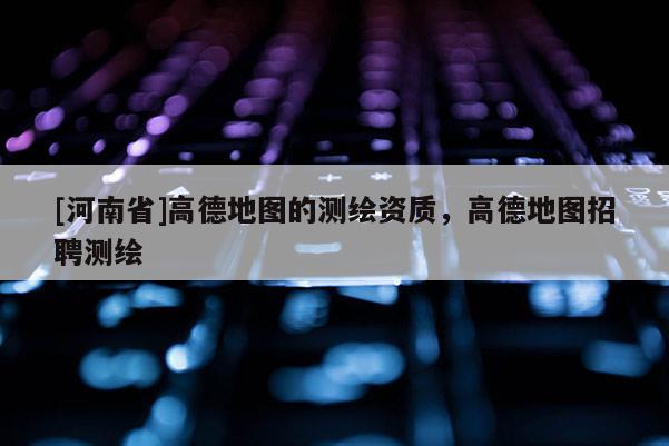 [河南省]高德地圖的測繪資質，高德地圖 *** 測繪