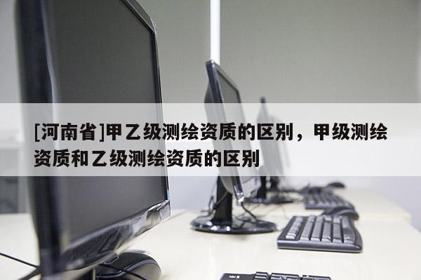 [河南省]甲乙級測繪資質的區別，甲級測繪資質和乙級測繪資質的區別