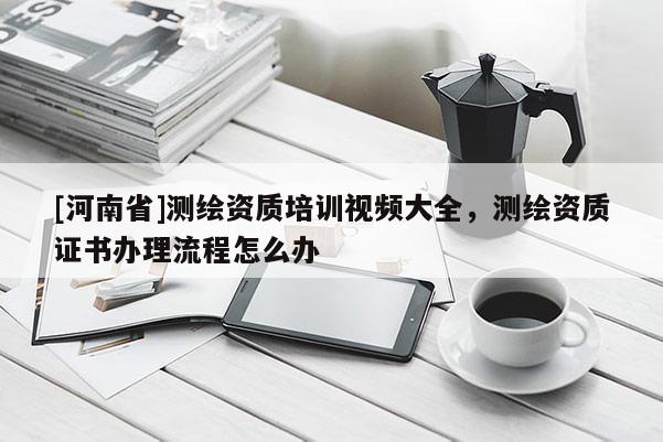 [河南省]測繪資質培訓視頻大全，測繪資質證書辦理流程怎么辦