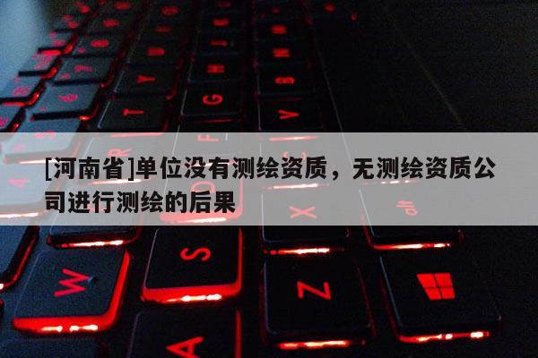 [河南省]單位沒有測繪資質，無測繪資質公司進行測繪的后果