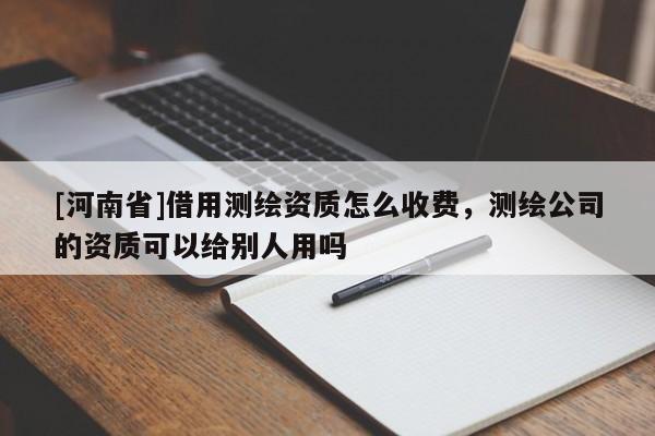 [河南省]借用測(cè)繪資質(zhì)怎么收費(fèi)，測(cè)繪公司的資質(zhì)可以給別人用嗎