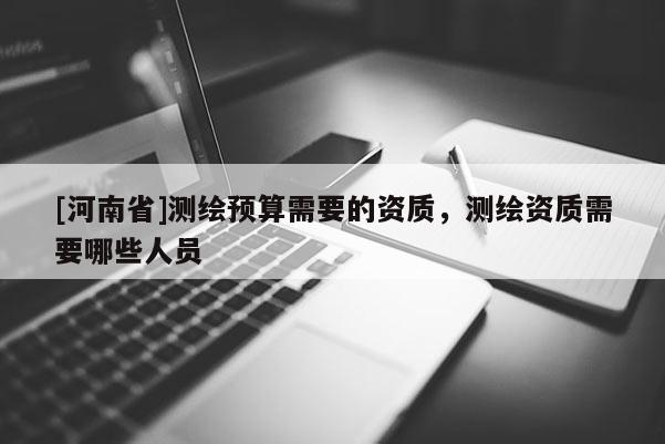 [河南省]測繪預算需要的資質，測繪資質需要哪些人員