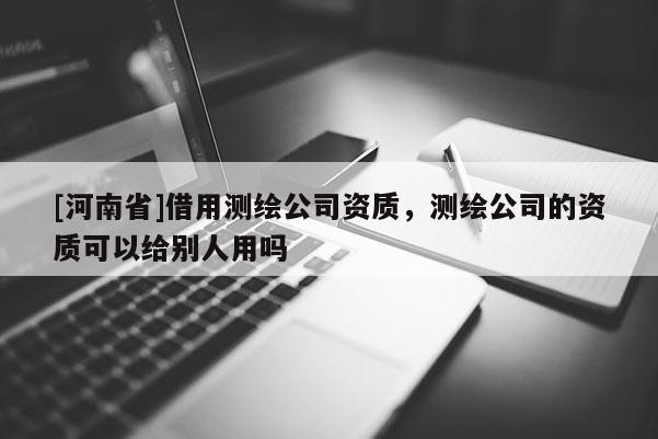 [河南省]借用測繪公司資質，測繪公司的資質可以給別人用嗎