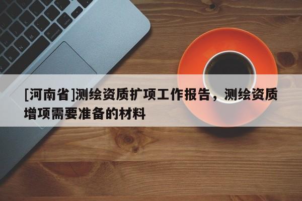 [河南省]測繪資質(zhì)擴(kuò)項(xiàng)工作報(bào)告，測繪資質(zhì)增項(xiàng)需要準(zhǔn)備的材料