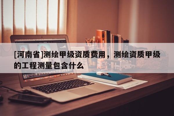 [河南省]測繪甲級資質費用，測繪資質甲級的工程測量包含什么