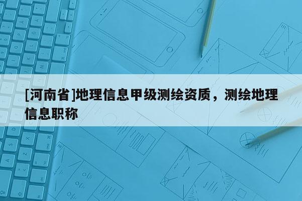 [河南省]地理信息甲級測繪資質，測繪地理信息職稱