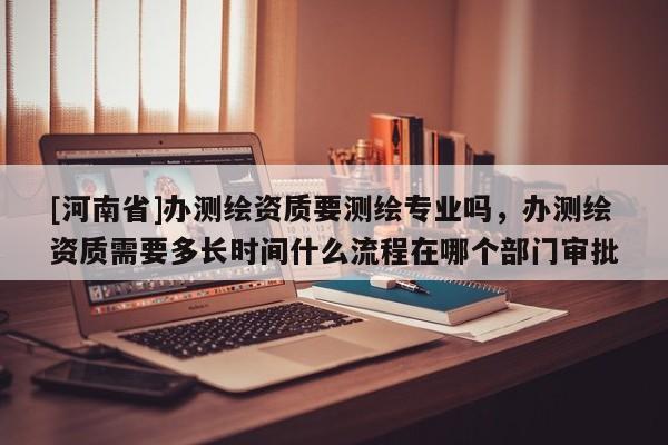 [河南省]辦測繪資質(zhì)要測繪專業(yè)嗎，辦測繪資質(zhì)需要多長時(shí)間什么流程在哪個(gè)部門審批