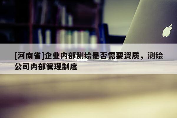 [河南省]企業內部測繪是否需要資質，測繪公司內部管理制度