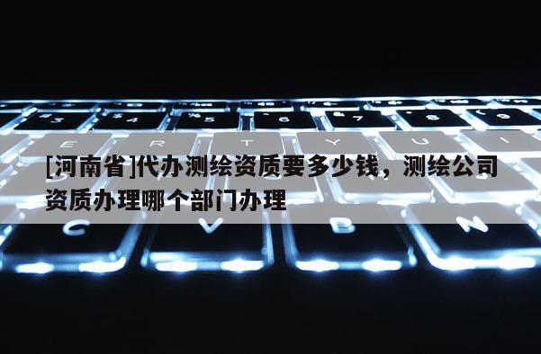 [河南省]代辦測繪資質要多少錢，測繪公司資質辦理哪個部門辦理