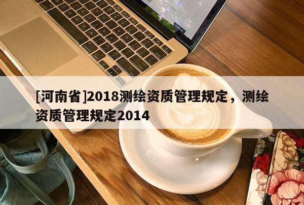 [河南省]2018測(cè)繪資質(zhì)管理規(guī)定，測(cè)繪資質(zhì)管理規(guī)定2014