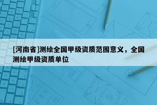 [河南省]測繪全國甲級資質(zhì)范圍意義，全國測繪甲級資質(zhì)單位