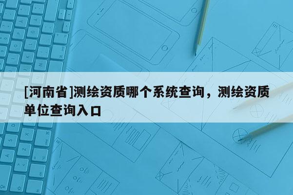[河南省]測繪資質哪個系統查詢，測繪資質單位查詢入口