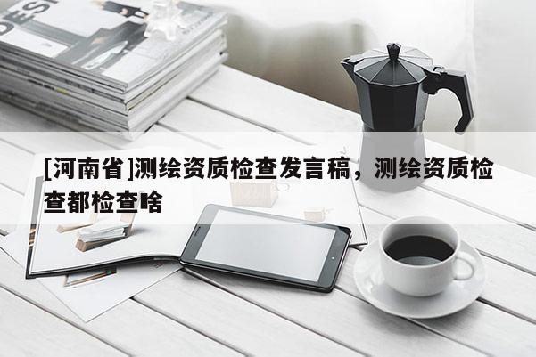 [河南省]測繪資質檢查發言稿，測繪資質檢查都檢查啥
