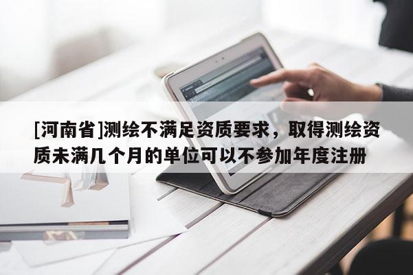 [河南省]測繪不滿足資質要求，取得測繪資質未滿幾個月的單位可以不參加年度注冊