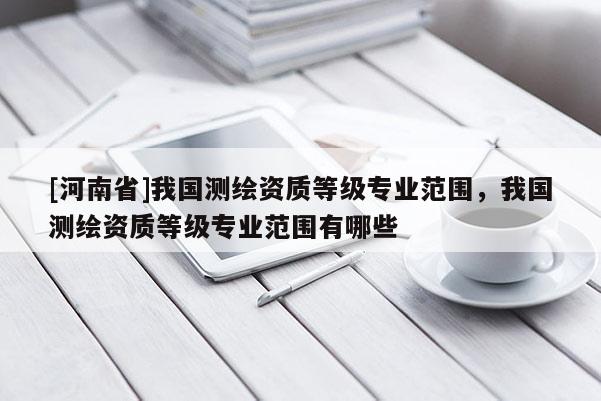 [河南省]我國測繪資質等級專業范圍，我國測繪資質等級專業范圍有哪些
