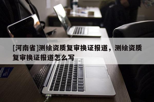 [河南省]測繪資質復審換證報道，測繪資質復審換證報道怎么寫