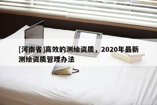 [河南省]高效的測繪資質，2020年最新測繪資質管理辦法