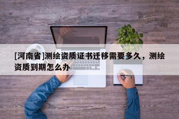 [河南省]測繪資質證書遷移需要多久，測繪資質到期怎么辦