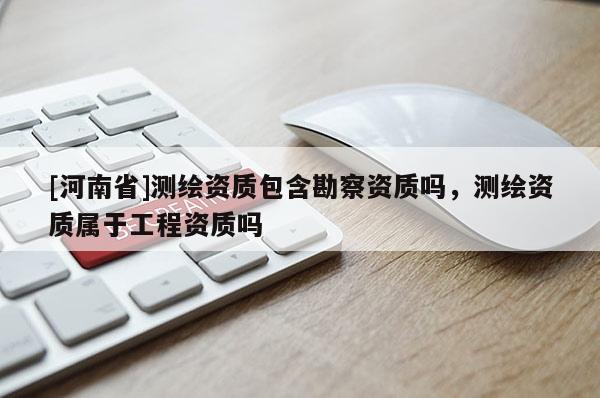 [河南省]測繪資質包含勘察資質嗎，測繪資質屬于工程資質嗎