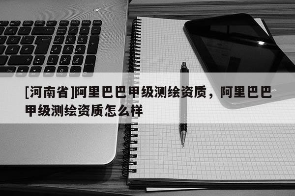 [河南省]阿里巴巴甲級測繪資質，阿里巴巴甲級測繪資質怎么樣