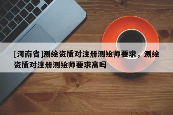 [河南省]測繪資質對注冊測繪師要求，測繪資質對注冊測繪師要求高嗎