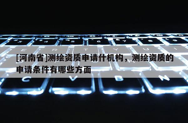 [河南省]測繪資質申請什機構，測繪資質的申請條件有哪些方面