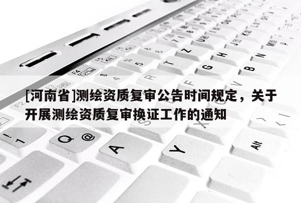 [河南省]測繪資質復審公告時間規定，關于開展測繪資質復審換證工作的通知
