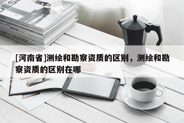 [河南省]測(cè)繪和勘察資質(zhì)的區(qū)別，測(cè)繪和勘察資質(zhì)的區(qū)別在哪