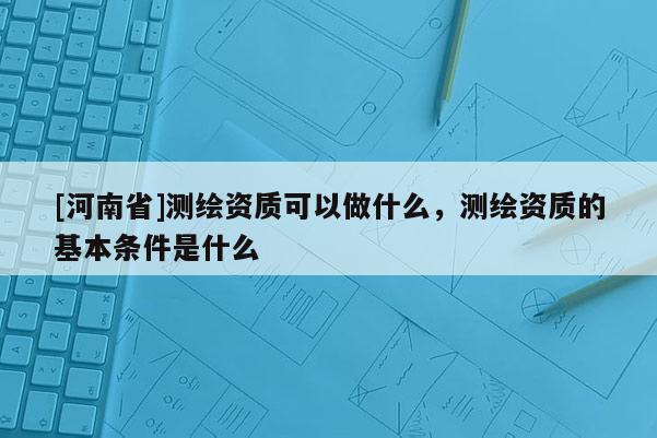 [河南省]測繪資質可以做什么，測繪資質的基本條件是什么