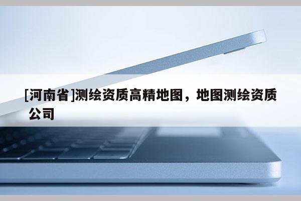 [河南省]測繪資質高精地圖，地圖測繪資質 公司