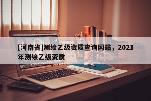 [河南省]測繪乙級資質查詢網站，2021年測繪乙級資質