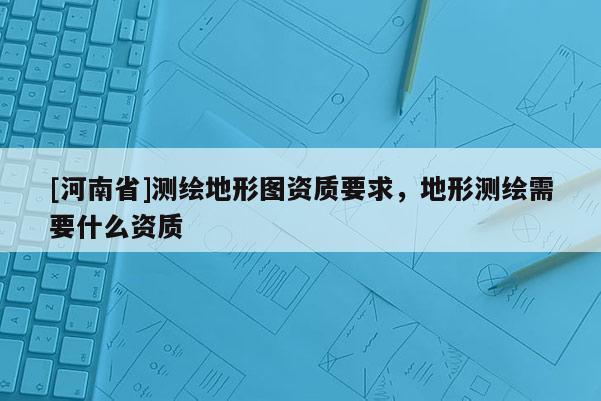 [河南省]測繪地形圖資質(zhì)要求，地形測繪需要什么資質(zhì)
