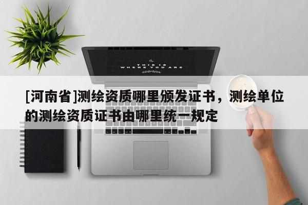 [河南省]測繪資質(zhì)哪里頒發(fā)證書，測繪單位的測繪資質(zhì)證書由哪里統(tǒng)一規(guī)定