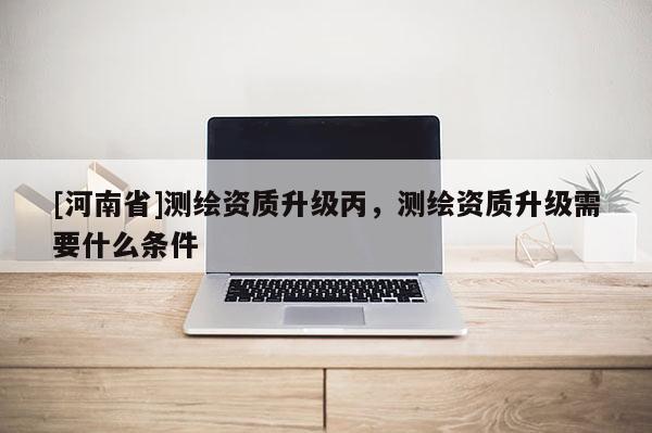 [河南省]測繪資質升級丙，測繪資質升級需要什么條件
