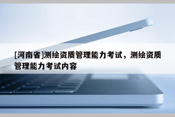[河南省]測繪資質管理能力考試，測繪資質管理能力考試內容