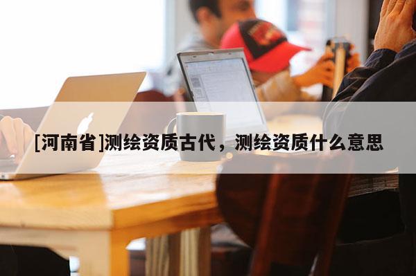 [河南省]測繪資質古代，測繪資質什么意思