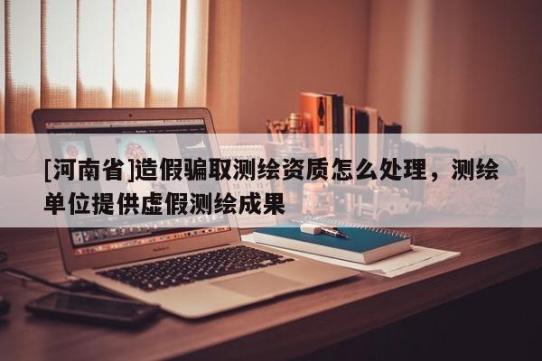 [河南省]造假騙取測繪資質怎么處理，測繪單位提供虛假測繪成果