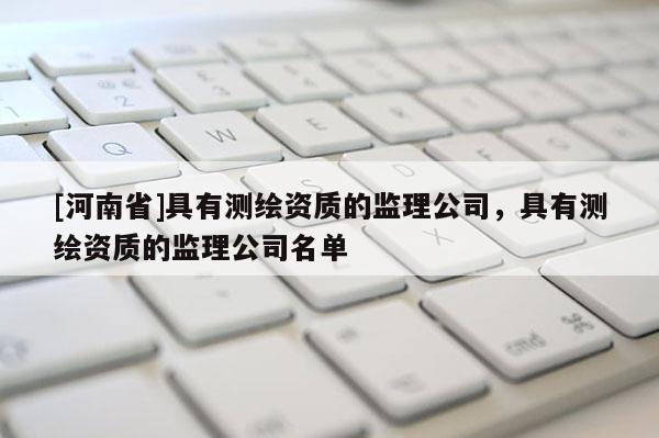 [河南省]具有測(cè)繪資質(zhì)的監(jiān)理公司，具有測(cè)繪資質(zhì)的監(jiān)理公司名單