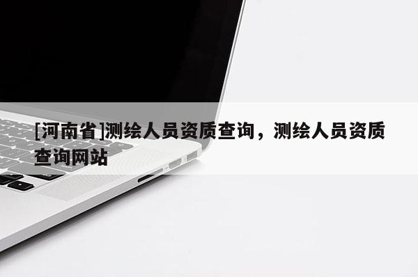 [河南省]測繪人員資質(zhì)查詢，測繪人員資質(zhì)查詢網(wǎng)站