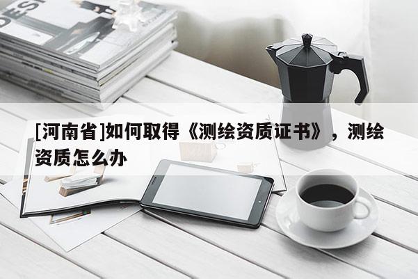 [河南省]如何取得《測繪資質(zhì)證書》，測繪資質(zhì)怎么辦