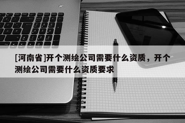 [河南省]開個(gè)測繪公司需要什么資質(zhì)，開個(gè)測繪公司需要什么資質(zhì)要求