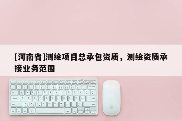 [河南省]測繪項目總承包資質，測繪資質承接業務范圍