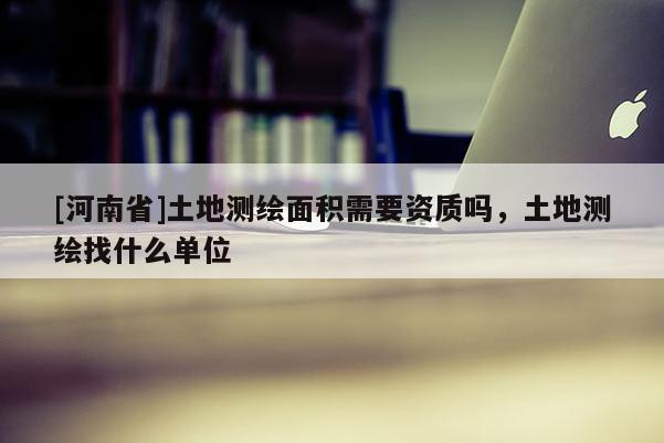 [河南省]土地測繪面積需要資質嗎，土地測繪找什么單位