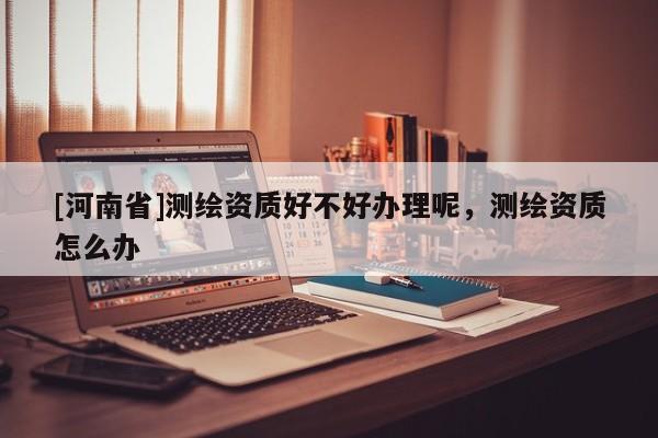 [河南省]測繪資質(zhì)好不好辦理呢，測繪資質(zhì)怎么辦