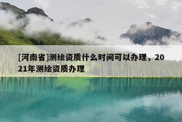 [河南省]測繪資質(zhì)什么時間可以辦理，2021年測繪資質(zhì)辦理