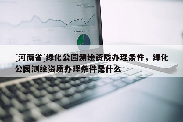 [河南省]綠化公園測繪資質(zhì)辦理?xiàng)l件，綠化公園測繪資質(zhì)辦理?xiàng)l件是什么