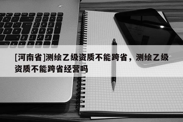 [河南省]測繪乙級資質(zhì)不能跨省，測繪乙級資質(zhì)不能跨省經(jīng)營嗎
